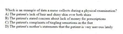Which is an example of data a nurse collects during a physical examination?
A) The patient's lack of hair and shiny skin over both shins
B) The patient's stated concern about lack of money for prescriptions
C) The patient's complaints of tingling sensations in the feet
D) The patient's mother's statements that the patient is very nervous lately