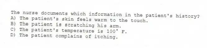 The nurse documents which information in the patient's history?
A) The patient's skin feels warm to the touch.
B) The patient is scratching his arm.
C) The patient's temperature is 100° F.
D) The patient complains of itching.