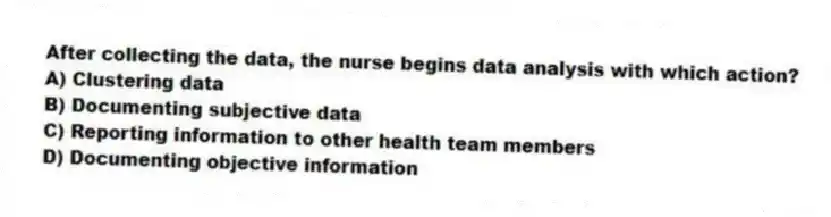 After collecting the data, the nurse begins data analysis with which action?
A) Clustering data
B) Documenting subjective data
C) Reporting information to other health team members
D) Documenting objective information