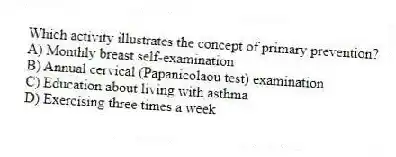 Which activity illustrates the concept of primary prevention?
A) Monthly breast self-examination
B) Annual cervical (Papanicolaou test) examination
C) Education about living with asthma
D) Exercising three times a week