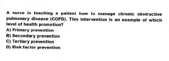 A nurse is teaching a patient how to manage chronic obstructive pulmonary disease (COPD). This intervention is an example of which level of health promotion?
A) Primary prevention
B) Secondary prevention
C) Tertiary prevention
D) Risk factor prevention