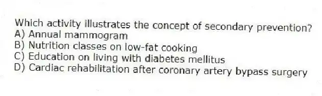 Which activity illustrates the concept of secondary prevention?
A) Annual mammogram
B) Nutrition classes on low-fat cooking
C) Education on living with diabetes mellitus
D) Cardiac rehabilitation after coronary artery bypass surgery