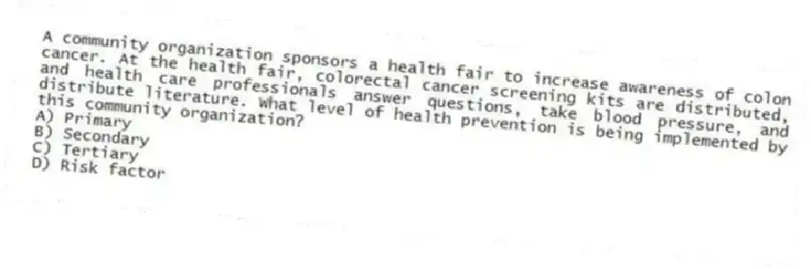 A community organization sponsors a health fair to increase awareness of colon cancer. At the health fair, colorectal cancer screening kits are distributed, and health care professionals answer questions, take blood pressure, and distribute literature. What level of health prevention is being implemented by this community organization?
A) Primary
B) Secondary
C) Tertiary
D) Risk factor