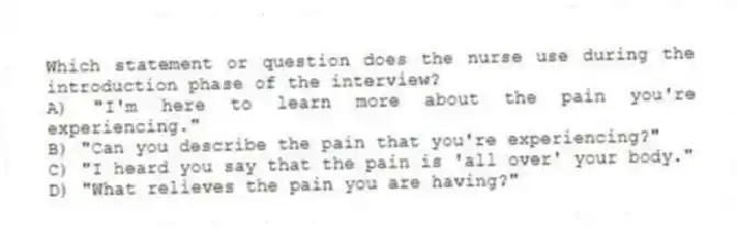 Which statement or question does the nurse use during the introduction phase of the interview?
A) "I'm here to learn more about the pain you're experiencing."
B) "Can you describe the pain that you're experiencing?"
C) "I heard you say that the pain is 'all over' your body."
D) "What relieves the pain you are having?"