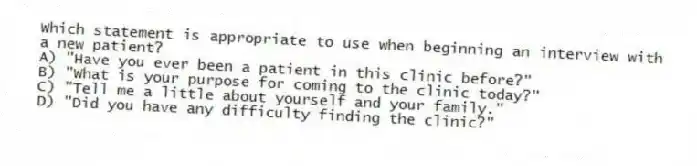 Which statement is appropriate to use when beginning an interview with a new patient?
A) "Have you ever been a patient in this clinic before?"
B) "What is your purpose for coming to the clinic today?"
C) "Tell me a little about yourself and your family."
D) "Did you have any difficulty finding the clinic?"