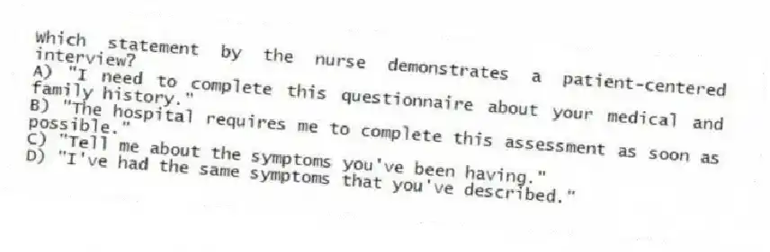 Which statement by the nurse demonstrates a patient-centered interview?
A) "I need to complete this questionnaire about your medical and family history."
B) "The hospital requires me to complete this assessment as soon as possible."
C) "Tell me about the symptoms you've been having."
D) "I've had the same symptoms that you've described."