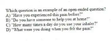 Which question is an example of an open-ended question?
A) "Have you experienced this pain before?"
B) "Do you have someone to help you at home?"
C) "How many times a day do you use your inhaler?"
D) "What were you doing when you felt the pain?"