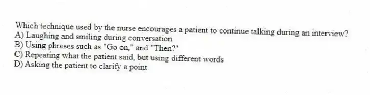Which technique used by the nurse encourages a patient to continue talking during an interview?
A) Laughing and smiling during conversation
B) Using phrases such as "Go on," and "Then?"
C) Repeating what the patient said, but using different words
D) Asking the patient to clarify a point