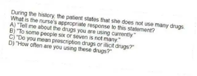 During the history, the patient states that she does not use many drugs. What is the nurse's appropriate response to this statement?
A) "Tell me about the drugs you are using currently."
B) "To some people six or seven is not many."
C) "Do you mean prescription drugs or illicit drugs?"
D) "How often are you using these drugs?"