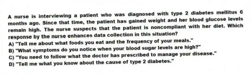 A nurse is interviewing a patient who was diagnosed with type 2 diabetes mellitus 6 months ago. Since that time, the patient has gained weight and her blood glucose levels remain high. The nurse suspects that the patient is noncompliant with her diet. Which response by the nurse enhances data collection in this situation?
A) "Tell me about what foods you eat and the frequency of your meals."
B) "What symptoms do you notice when your blood sugar levels are high?"
C) "You need to follow what the doctor has prescribed to manage your disease."
D) "Tell me what you know about the cause of type 2 diabetes."