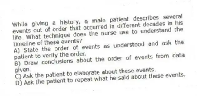 While giving a history, a male patient describes several events out of order that occurred in different decades in his life. What technique does the nurse use to understand the timeline of these events?
A) State the order of events as understood and ask the patient to verify the order.
B) Draw conclusions about the order of events from data given.
C) Ask the patient to elaborate about these events.
D) Ask the patient to repeat what he said about these events.