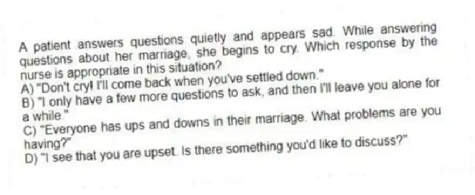 A patient answers questions quietly and appears sad. While answering questions about her marriage, she begins to cry. Which response by the nurse is appropriate in this situation?
A) "Don't cry! I'll come back when you've settled down."
B) "I only have a few more questions to ask, and then I'll leave you alone for a while."
C) "Everyone has ups and downs in their marriage. What problems are you having?"
D) "I see that you are upset. Is there something you'd like to discuss?"