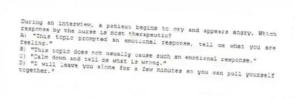 During an interview, a patient begins to cry and appears angry. Which response by the nurse is most therapeutic?
A) "This topic prompted an emotional response, tell me what you are feeling."
B) "This topic does not usually cause such an emotional response."
C) "Calm down and tell me what is wrong."
D) "I will leave you alone for a few minutes so you can pull yourself together."