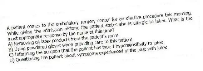 A patient comes to the ambulatory surgery center for an elective procedure this morning. While giving the admission history, the patient states she is allergic to latex. What is the most appropriate response by the nurse at this time?
A) Removing all latex products from the patient's room
B) Using powdered gloves when providing care to this patient
C) Informing the surgeon that the patient has type I hypersensitivity to latex
D) Questioning the patient about symptoms experienced in the past with latex