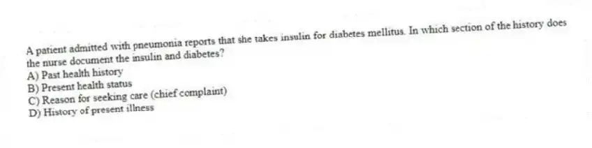 A patient admitted with pneumonia reports that she takes insulin for diabetes mellitus. In which section of the history does the nurse document the insulin and diabetes?
A) Past health history
B) Present health status
C) Reason for seeking care (chief complaint)
D) History of present illness