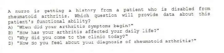 A nurse is getting a history from a patient who is disabled from rheumatoid arthritis. Which question will provide data about this patient's functional ability?
A) "When did your arthritis symptoms begin?"
B) "How has your arthritis affected your daily life?"
C) "Why did you come to the clinic today?"
D) "How do you feel about your diagnosis of rheumatoid arthritis?"