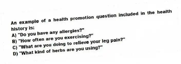 An example of a health promotion question included in the health history is:
A) "Do you have any allergies?"
B) "How often are you exercising?"
C) "What are you doing to relieve your leg pain?"
D) "What kind of herbs are you using?"