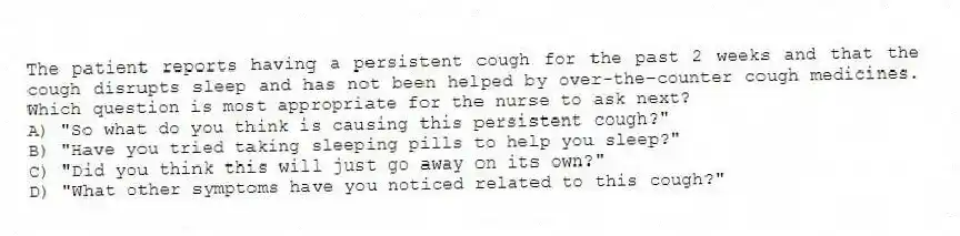 The patient reports having a persistent cough for the past 2 weeks and that the cough disrupts sleep and has not been helped by over-the-counter cough medicines. Which question is most appropriate for the nurse to ask next?
A) "So what do you think is causing this persistent cough?"
B) "Have you tried taking sleeping pills to help you sleep?"
C) "Did you think this will just go away on its own?"
D) "What other symptoms have you noticed related to this cough?"