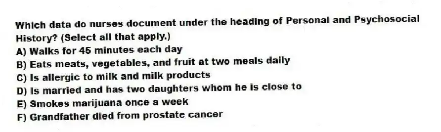 Which data do nurses document under the heading of Personal and Psychosocial History? (Select all that apply.)
A) Walks for 45 minutes each day
B) Eats meats, vegetables, and fruit at two meals daily
C) Is allergic to milk and milk products
D) Is married and has two daughters whom he is close to
E) Smokes marijuana once a week
F) Grandfather died from prostate cancer