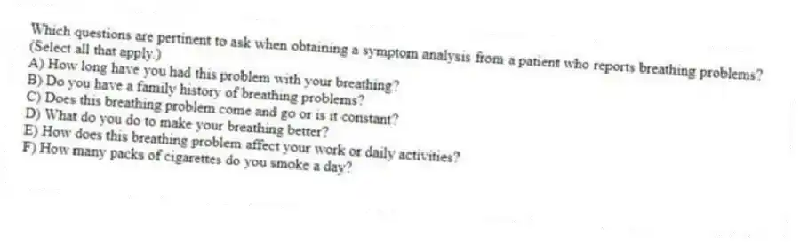 Which questions are pertinent to ask when obtaining a symptom analysis from a patient who reports breathing problems? (Select all that apply.)
A) How long have you had this problem with your breathing?
B) Do you have a family history of breathing problems?
C) Does this breathing problem come and go or is it constant?
D) What do you do to make your breathing better?
E) How does this breathing problem affect your work or daily activities?
F) How many packs of cigarettes do you smoke a day?
