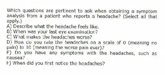 Which questions are pertinent to ask when obtaining a symptom analysis from a patient who reports a headache? (Select all that apply.)
A) Describe what the headache feels like.
B) When was your last eye examination?
C) What makes the headaches worse?
D) How do you rate the headaches on a scale of 0 (meaning no pain) to 10 (meaning the worse pain ever)?
E) Do you have any symptoms with the headaches, such as nausea?
F) When did you first notice the headaches?