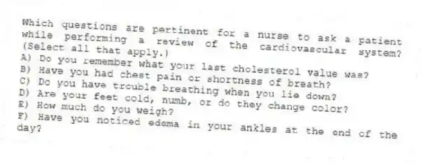 Which questions are pertinent for a nurse to ask a patient while performing a review of the cardiovascular system? (Select all that apply.)
A) Do you remember what your last cholesterol value was?
B) Have you had chest pain or shortness of breath?
C) Do you have trouble breathing when you lie down?
D) Are your feet cold, numb, or do they change color?
E) How much do you weigh?
F) Have you noticed edema in your ankles at the end of the day?