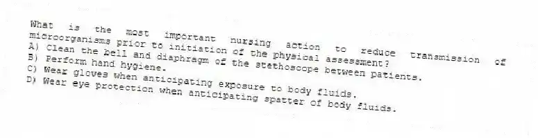 What is the most important nursing action to reduce transmission of microorganisms prior to initiation of the physical assessment?
A) Clean the bell and diaphragm of the stethoscope between patients.
B) Perform hand hygiene.
C) Wear gloves when anticipating exposure to body fluids.
D) Wear eye protection when anticipating spatter of body fluids.