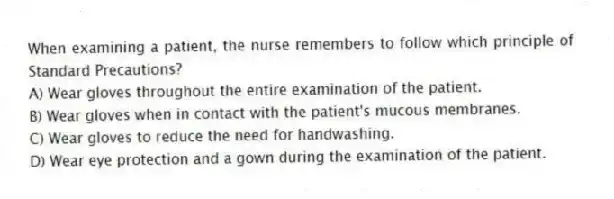When examining a patient, the nurse remembers to follow which principle of Standard Precautions?
A) Wear gloves throughout the entire examination of the patient.
B) Wear gloves when in contact with the patient's mucous membranes.
C) Wear gloves to reduce the need for handwashing.
D) Wear eye protection and a gown during the examination of the patient.