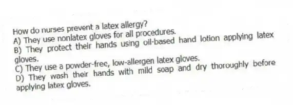 How do nurses prevent a latex allergy?
A) They use nonlatex gloves for all procedures.
B) They protect their hands using oil-based hand lotion applying latex gloves.
C) They use a powder-free, low-allergen latex gloves.
D) They wash their hands with mild soap and dry thoroughly before applying latex gloves.