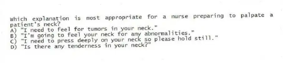 Which explanation is most appropriate for a nurse preparing to palpate a patient's neck?
A) "I need to feel for tumors in your neck."
B) "I'm going to feel your neck for any abnormalities."
C) "I need to press deeply on your neck so please hold still."
D) "Is there any tenderness in your neck?"
