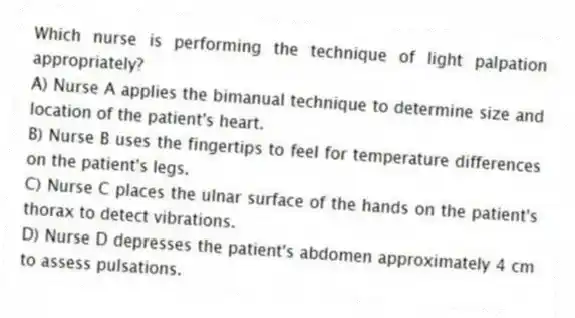 Which nurse is performing the technique of light palpation appropriately?
A) Nurse A applies the bimanual technique to determine size and location of the patient's heart.
B) Nurse B uses the fingertips to feel for temperature differences on the patient's legs.
C) Nurse C places the ulnar surface of the hands on the patient's thorax to detect vibrations.
D) Nurse D depresses the patient's abdomen approximately 4 cm to assess pulsations.