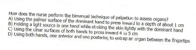 How does the nurse perform the bimanual technique of palpation to assess organs?
A) Using the palmar surface of the dominant hand to press inward to a depth of about 1 cm
B) Holding a light source in one hand while stroking the skin lightly with the dominant hand
C) Using the ulnar surfaces of both hands to press inward 4 to 5 cm
D) Using both hands, one anterior and one posterior, to entrap an organ between the fingertips