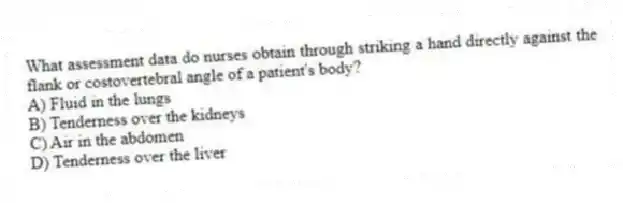 What assessment data do nurses obtain through striking a hand directly against the flank or costovertebral angle of a patient's body?
A) Fluid in the lungs
B) Tenderness over the kidneys
C) Air in the abdomen
D) Tenderness over the liver