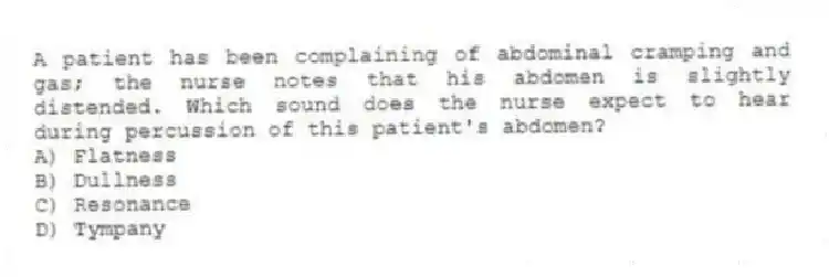 A patient has been complaining of abdominal cramping and gas; the nurse notes that his abdomen is slightly distended. Which sound does the nurse expect to hear during percussion of this patient's abdomen?
A) Flatness
B) Dullness
C) Resonance
D) Tympany