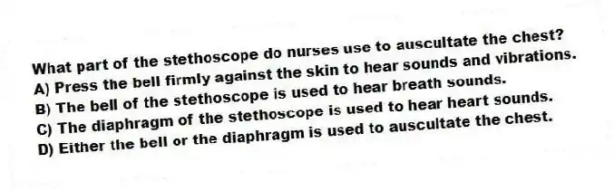 What part of the stethoscope do nurses use to auscultate the chest?
A) Press the bell firmly against the skin to hear sounds and vibrations.
B) The bell of the stethoscope is used to hear breath sounds.
C) The diaphragm of the stethoscope is used to hear heart sounds.
D) Either the bell or the diaphragm is used to auscultate the chest.