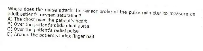 Where does the nurse attach the sensor probe of the pulse oximeter to measure an adult patient's oxygen saturation?
A) The chest over the patient's heart
B) Over the patient's abdominal aorta
C) Over the patient's radial pulse
D) Around the patient's index finger nail