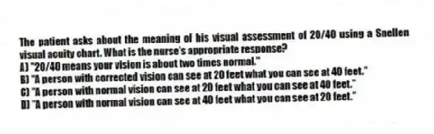 The patient asks about the meaning of his visual assessment of 20/40 using a Snellen visual acuity chart. What is the nurse's appropriate response?
A) "20/40 means your vision is about two times normal."
B) "A person with corrected vision can see at 20 feet what you can see at 40 feet."
C) "A person with normal vision can see at 20 feet what you can see at 40 feet."
D) "A person with normal vision can see at 40 feet what you can see at 20 feet."