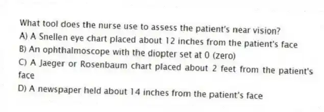 What tool does the nurse use to assess the patient's near vision?
A) A Snellen eye chart placed about 12 inches from the patient's face
B) An ophthalmoscope with the diopter set at 0 (zero)
C) A Jaeger or Rosenbaum chart placed about 2 feet from the patient's face
D) A newspaper held about 14 inches from the patient's face