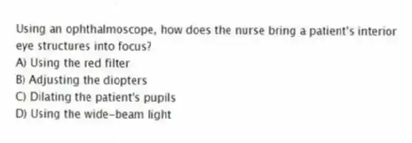 Using an ophthalmoscope, how does the nurse bring a patient's interior eye structures into focus?
A) Using the red filter
B) Adjusting the diopters
C) Dilating the patient's pupils
D) Using the wide-beam light