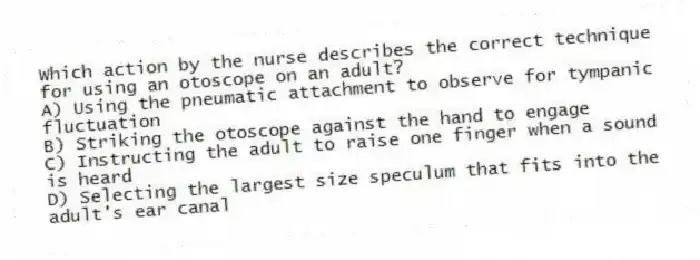 Which action by the nurse describes the correct technique for using an otoscope on an adult?
A) Using the pneumatic attachment to observe for tympanic fluctuation
B) Striking the otoscope against the hand to engage
C) Instructing the adult to raise one finger when a sound is heard
D) Selecting the largest size speculum that fits into the adult's ear canal