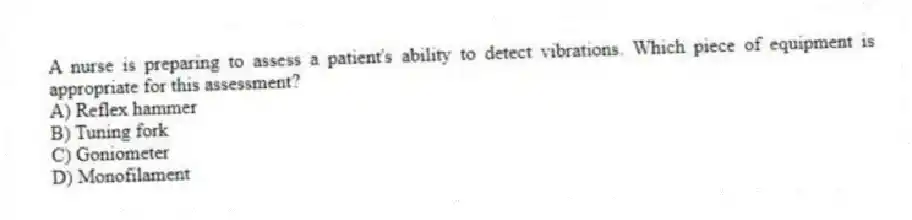 A nurse is preparing to assess a patient's ability to detect vibrations. Which piece of equipment is appropriate for this assessment?
A) Reflex hammer
B) Tuning fork
C) Goniometer
D) Monofilament