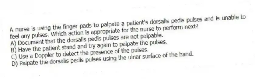 A nurse is using the finger pads to palpate a patient's dorsalis pedis pulses and is unable to feel any pulses. Which action is appropriate for the nurse to perform next?
A) Document that the dorsalis pedis pulses are not palpable.
B) Have the patient stand and try again to palpate the pulses.
C) Use a Doppler to detect the presence of the pulses.
D) Palpate the dorsalis pedis pulses using the ulnar surface of the hand.