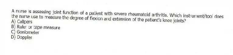 A nurse is assessing joint function of a patient with severe rheumatoid arthritis. Which instrument/tool does the nurse use to measure the degree of flexion and extension of the patient's knee joints?
A) Calipers
B) Ruler or tape measure
C) Goniometer
D) Doppler