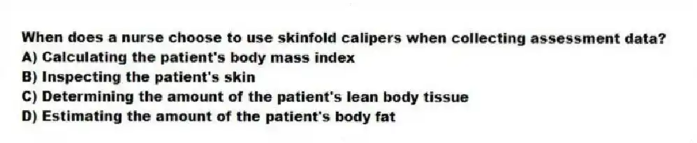 When does a nurse choose to use skinfold calipers when collecting assessment data?
A) Calculating the patient's body mass index
B) Inspecting the patient's skin
C) Determining the amount of the patient's lean body tissue
D) Estimating the amount of the patient's body fat