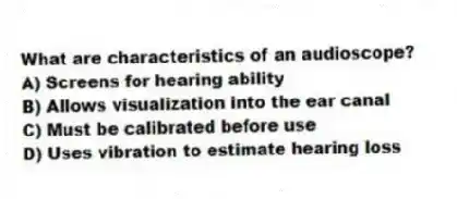 What are characteristics of an audioscope?
A) Screens for hearing ability
B) Allows visualization into the ear canal
C) Must be calibrated before use
D) Uses vibration to estimate hearing loss