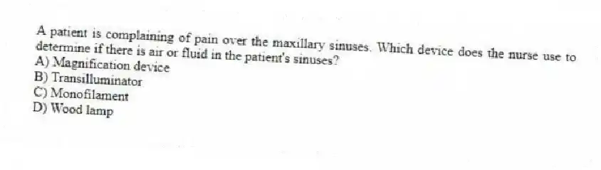 A patient is complaining of pain over the maxillary sinuses. Which device does the nurse use to determine if there is air or fluid in the patient's sinuses?
A) Magnification device
B) Transilluminator
C) Monofilament
D) Wood lamp