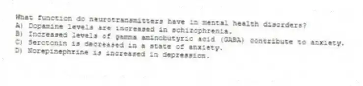 What function do neurotransmitters have in mental health disorders?
A) Dopamine levels are increased in schizophrenia.
B) Increased levels of gamma aminobutyric acid (GABA) contribute to anxiety.
C) Serotonin is decreased in a state of anxiety.
D) Norepinephrine is increased in depression.