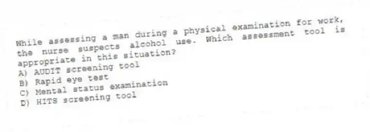 While assessing a man during a physical examination for work, the nurse suspects alcohol use. Which assessment tool is appropriate in this situation?
A) AUDIT screening tool
B) Rapid eye test
C) Mental status examination
D) HITS screening tool