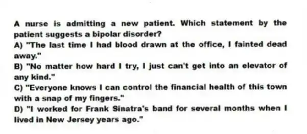 A nurse is admitting a new patient. Which statement by the patient suggests a bipolar disorder?
A) "The last time I had blood drawn at the office, I fainted dead away."
B) "No matter how hard I try, I just can't get into an elevator of any kind."
C) "Everyone knows I can control the financial health of this town with a snap of my fingers."
D) "I worked for Frank Sinatra's band for several months when I lived in New Jersey years ago."