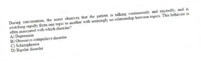 During conversation, the nurse observes that the patient is talking continuously and excitedly, and is switching rapidly from one topic to another with seemingly no relationship between topics. This behavior is often associated with which disorder?
A) Depression
B) Obsessive-compulsive disorder
C) Schizophrenia
D) Bipolar disorder